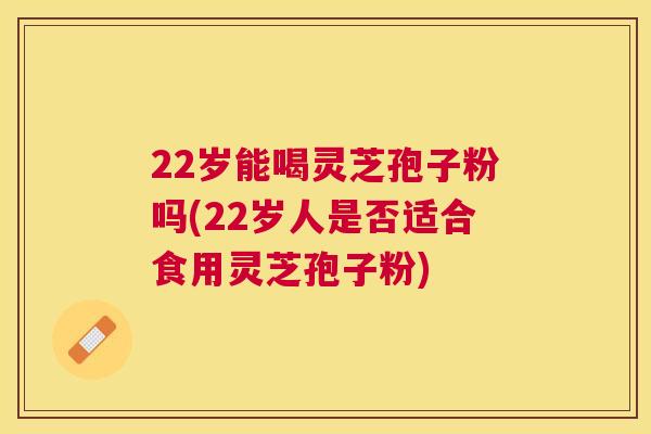 22岁能喝灵芝孢子粉吗(22岁人是否适合食用灵芝孢子粉) 22岁能喝灵芝孢子粉吗(22岁人是否适合食用灵芝孢子粉)