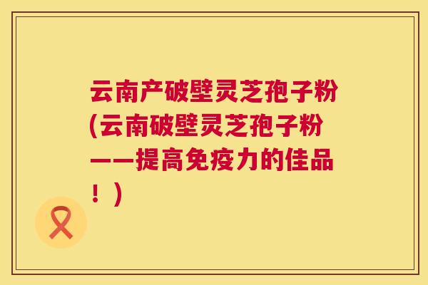 云南产破壁灵芝孢子粉(云南破壁灵芝孢子粉——提高免疫力的佳品！)