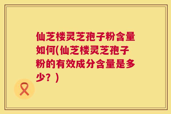仙芝楼灵芝孢子粉含量如何(仙芝楼灵芝孢子粉的有效成分含量是多少?) 仙芝楼灵芝孢子粉含量如何(仙芝楼灵芝孢子粉的有效成分含量是多少?)