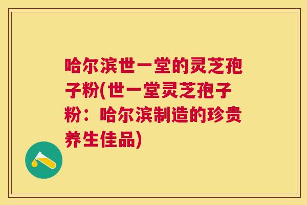 哈尔滨世一堂的灵芝孢子粉(世一堂灵芝孢子粉:哈尔滨制造的珍贵养生佳品) 哈尔滨世一堂的灵芝孢子粉(世一堂灵芝孢子粉:哈尔滨制造的珍贵养生佳品)