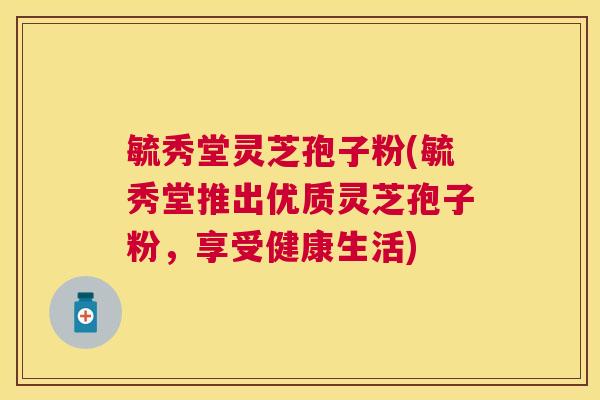 毓秀堂灵芝孢子粉(毓秀堂推出优质灵芝孢子粉，享受健康生活)