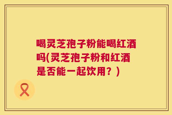 喝灵芝孢子粉能喝红酒吗(灵芝孢子粉和红酒是否能一起饮用？)