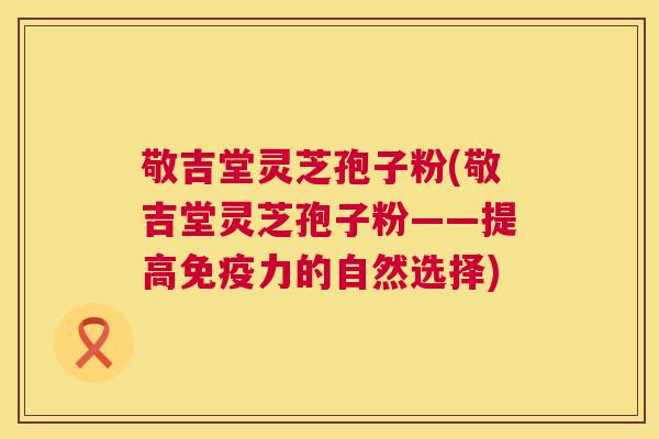 敬吉堂灵芝孢子粉(敬吉堂灵芝孢子粉——提高免疫力的自然选择)