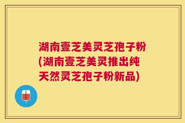 湖南壹芝美灵芝孢子粉(湖南壹芝美灵推出纯天然灵芝孢子粉新品)