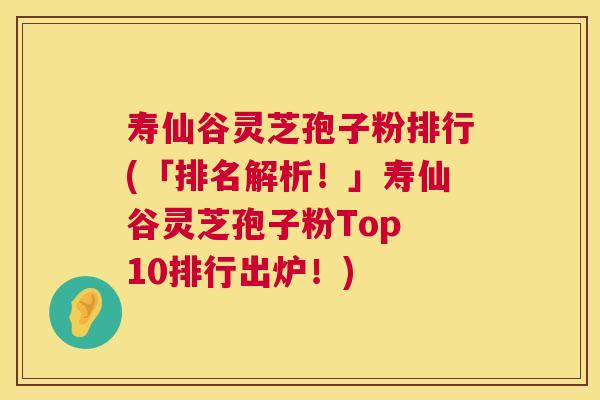 寿仙谷灵芝孢子粉排行(「排名解析！」寿仙谷灵芝孢子粉Top 10排行出炉！)