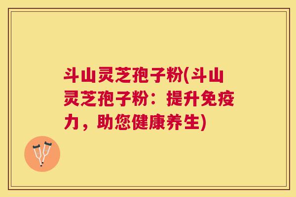 斗山灵芝孢子粉(斗山灵芝孢子粉：提升免疫力，助您健康养生)