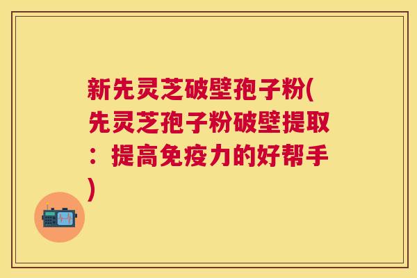 新先灵芝破壁孢子粉(先灵芝孢子粉破壁提取：提高免疫力的好帮手)