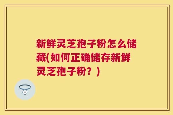 新鲜灵芝孢子粉怎么储藏(如何正确储存新鲜灵芝孢子粉？)