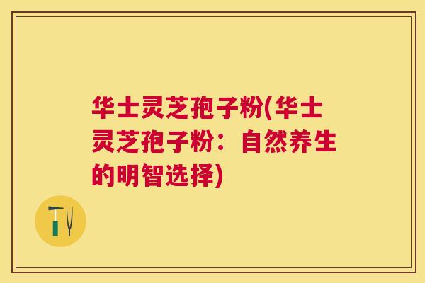 华士灵芝孢子粉(华士灵芝孢子粉:自然养生的明智选择) 华士灵芝孢子粉(华士灵芝孢子粉:自然养生的明智选择)