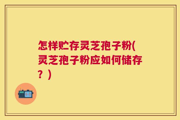 怎样贮存灵芝孢子粉(灵芝孢子粉应如何储存？)
