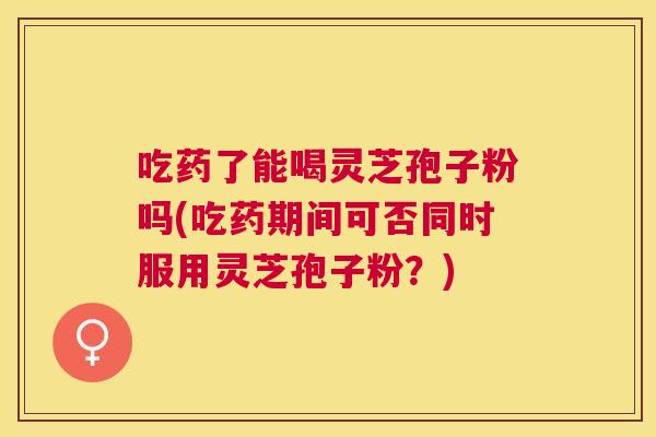 吃药了能喝灵芝孢子粉吗(吃药期间可否同时服用灵芝孢子粉?) 吃药了能喝灵芝孢子粉吗(吃药期间可否同时服用灵芝孢子粉?)