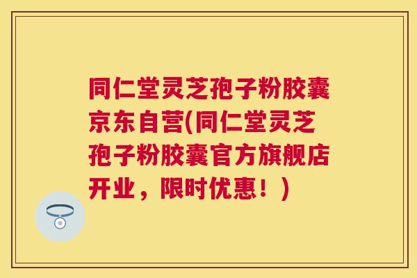 同仁堂灵芝孢子粉胶囊京东自营(同仁堂灵芝孢子粉胶囊官方旗舰店开业，限时优惠！)