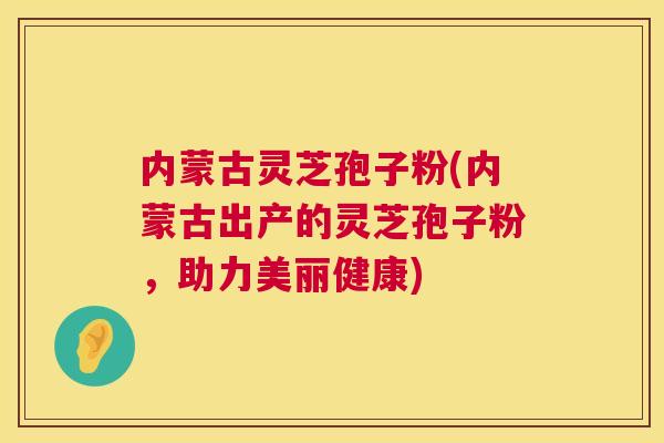内蒙古灵芝孢子粉(内蒙古出产的灵芝孢子粉,助力美丽健康) 内蒙古灵芝孢子粉(内蒙古出产的灵芝孢子粉,助力美丽健康)