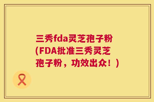 三秀fda灵芝孢子粉(FDA批准三秀灵芝孢子粉，功效出众！)