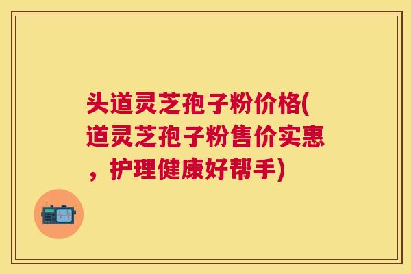 头道灵芝孢子粉价格(道灵芝孢子粉售价实惠,护理健康好帮手) 头道灵芝孢子粉价格(道灵芝孢子粉售价实惠,护理健康好帮手)
