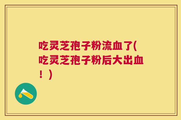 吃灵芝孢子粉流了(吃灵芝孢子粉后大出！)