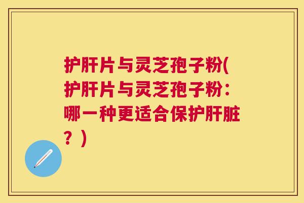 片与灵芝孢子粉(片与灵芝孢子粉：哪一种更适合保护？)