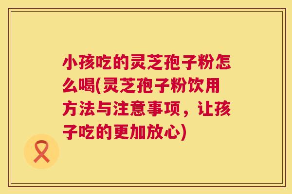 小孩吃的灵芝孢子粉怎么喝(灵芝孢子粉饮用方法与注意事项,让孩子吃的更加放心) 小孩吃的灵芝孢子粉怎么喝(灵芝孢子粉饮用方法与注意事项,让孩子吃的更加放心)