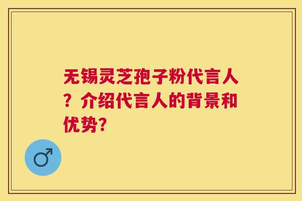 无锡灵芝孢子粉代言人？介绍代言人的背景和优势？