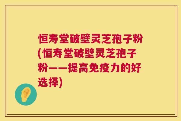 恒寿堂破壁灵芝孢子粉(恒寿堂破壁灵芝孢子粉——提高免疫力的好选择) 恒寿堂破壁灵芝孢子粉(恒寿堂破壁灵芝孢子粉——提高免疫力的好选择)