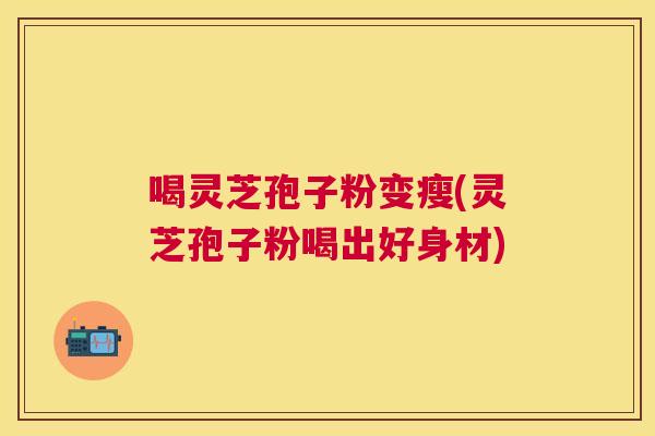 喝灵芝孢子粉变瘦(灵芝孢子粉喝出好身材) 喝灵芝孢子粉变瘦(灵芝孢子粉喝出好身材)