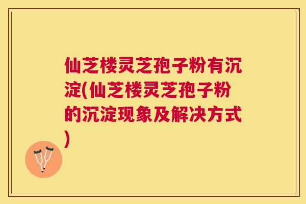 仙芝楼灵芝孢子粉有沉淀(仙芝楼灵芝孢子粉的沉淀现象及解决方式) 仙芝楼灵芝孢子粉有沉淀(仙芝楼灵芝孢子粉的沉淀现象及解决方式)