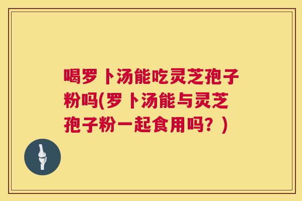 喝罗卜汤能吃灵芝孢子粉吗(罗卜汤能与灵芝孢子粉一起食用吗?) 喝罗卜汤能吃灵芝孢子粉吗(罗卜汤能与灵芝孢子粉一起食用吗?)