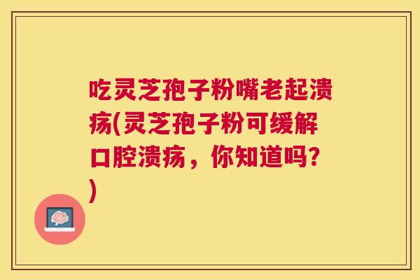 吃灵芝孢子粉嘴老起溃疡(灵芝孢子粉可缓解口腔溃疡，你知道吗？)