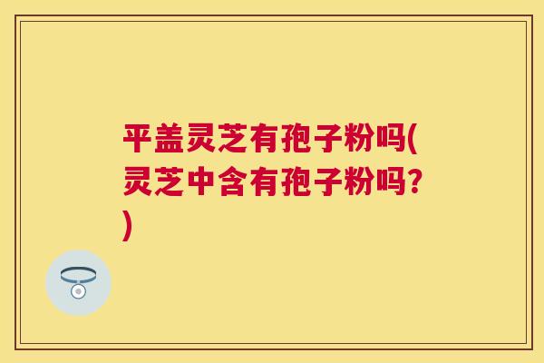 平盖灵芝有孢子粉吗(灵芝中含有孢子粉吗?) 平盖灵芝有孢子粉吗(灵芝中含有孢子粉吗?)