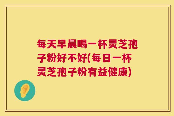 每天早晨喝一杯灵芝孢子粉好不好(每日一杯灵芝孢子粉有益健康) 每天早晨喝一杯灵芝孢子粉好不好(每日一杯灵芝孢子粉有益健康)