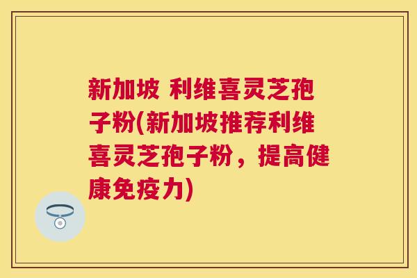 新加坡 利维喜灵芝孢子粉(新加坡推荐利维喜灵芝孢子粉，提高健康免疫力)