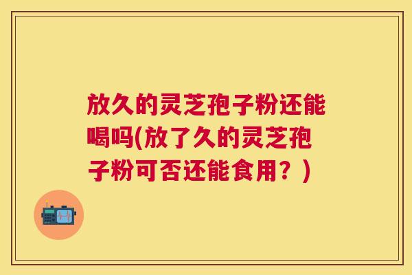 放久的灵芝孢子粉还能喝吗(放了久的灵芝孢子粉可否还能食用?) 放久的灵芝孢子粉还能喝吗(放了久的灵芝孢子粉可否还能食用?)
