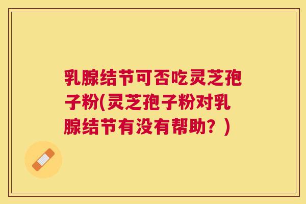 乳腺结节可否吃灵芝孢子粉(灵芝孢子粉对乳腺结节有没有帮助？)