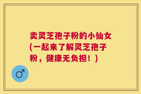 卖灵芝孢子粉的小仙女(一起来了解灵芝孢子粉，健康无负担！)