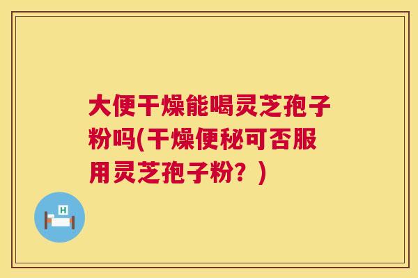 大便干燥能喝灵芝孢子粉吗(干燥可否服用灵芝孢子粉?) 大便干燥能喝灵芝孢子粉吗(干燥可否服用灵芝孢子粉?)