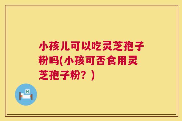 小孩儿可以吃灵芝孢子粉吗(小孩可否食用灵芝孢子粉?) 小孩儿可以吃灵芝孢子粉吗(小孩可否食用灵芝孢子粉?)