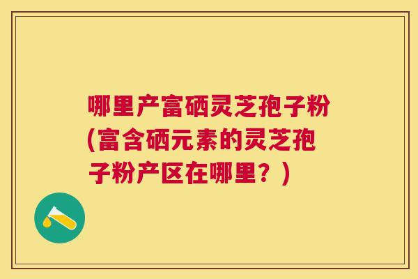 哪里产富硒灵芝孢子粉(富含硒元素的灵芝孢子粉产区在哪里？)