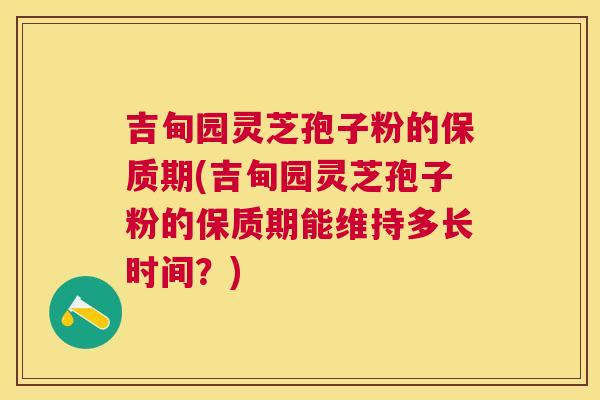 吉甸园灵芝孢子粉的保质期(吉甸园灵芝孢子粉的保质期能维持多长时间?) 吉甸园灵芝孢子粉的保质期(吉甸园灵芝孢子粉的保质期能维持多长时间?)