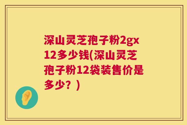 深山灵芝孢子粉2gx12多少钱(深山灵芝孢子粉12袋装售价是多少？)
