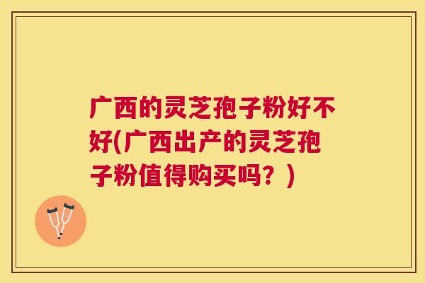 广西的灵芝孢子粉好不好(广西出产的灵芝孢子粉值得购买吗?) 广西的灵芝孢子粉好不好(广西出产的灵芝孢子粉值得购买吗?)
