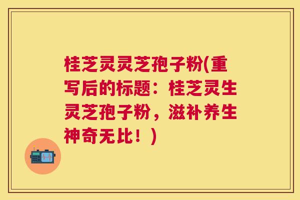 桂芝灵灵芝孢子粉(重写后的标题：桂芝灵生灵芝孢子粉，滋补养生神奇无比！)
