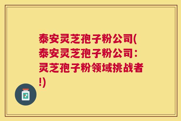 泰安灵芝孢子粉公司(泰安灵芝孢子粉公司：灵芝孢子粉领域挑战者!)