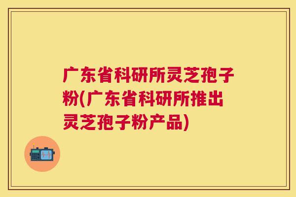 广东省科研所灵芝孢子粉(广东省科研所推出灵芝孢子粉产品) 广东省科研所灵芝孢子粉(广东省科研所推出灵芝孢子粉产品)