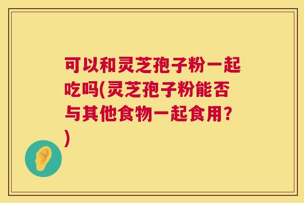 可以和灵芝孢子粉一起吃吗(灵芝孢子粉能否与其他食物一起食用?) 可以和灵芝孢子粉一起吃吗(灵芝孢子粉能否与其他食物一起食用?)