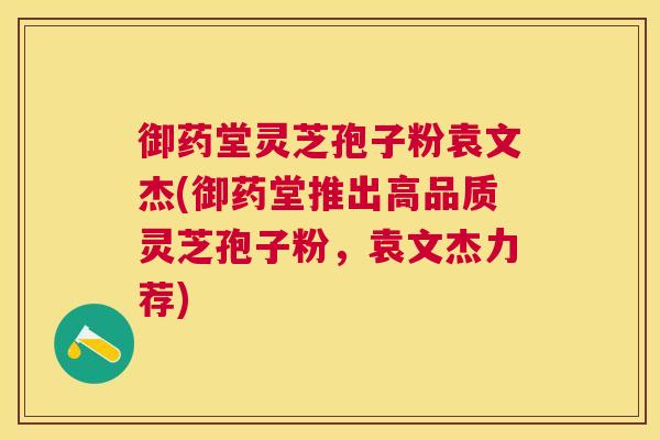 御药堂灵芝孢子粉袁文杰(御药堂推出高品质灵芝孢子粉,袁文杰力荐) 御药堂灵芝孢子粉袁文杰(御药堂推出高品质灵芝孢子粉,袁文杰力荐)