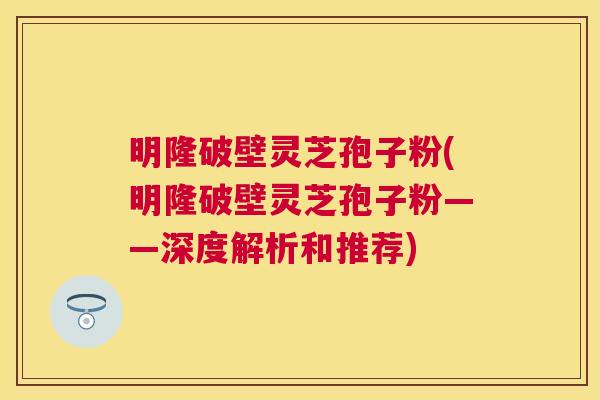 明隆破壁灵芝孢子粉(明隆破壁灵芝孢子粉——深度解析和推荐) 明隆破壁灵芝孢子粉(明隆破壁灵芝孢子粉——深度解析和推荐)