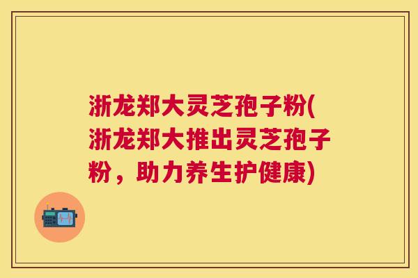 浙龙郑大灵芝孢子粉(浙龙郑大推出灵芝孢子粉，助力养生护健康)