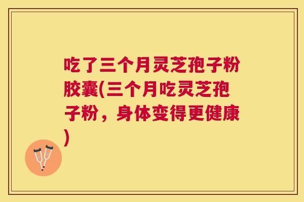 吃了三个月灵芝孢子粉胶囊(三个月吃灵芝孢子粉,身体变得更健康) 吃了三个月灵芝孢子粉胶囊(三个月吃灵芝孢子粉,身体变得更健康)