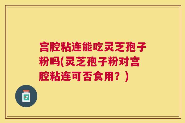 宫腔粘连能吃灵芝孢子粉吗(灵芝孢子粉对宫腔粘连可否食用？)