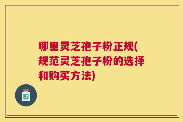 哪里灵芝孢子粉正规(规范灵芝孢子粉的选择和购买方法) 哪里灵芝孢子粉正规(规范灵芝孢子粉的选择和购买方法)